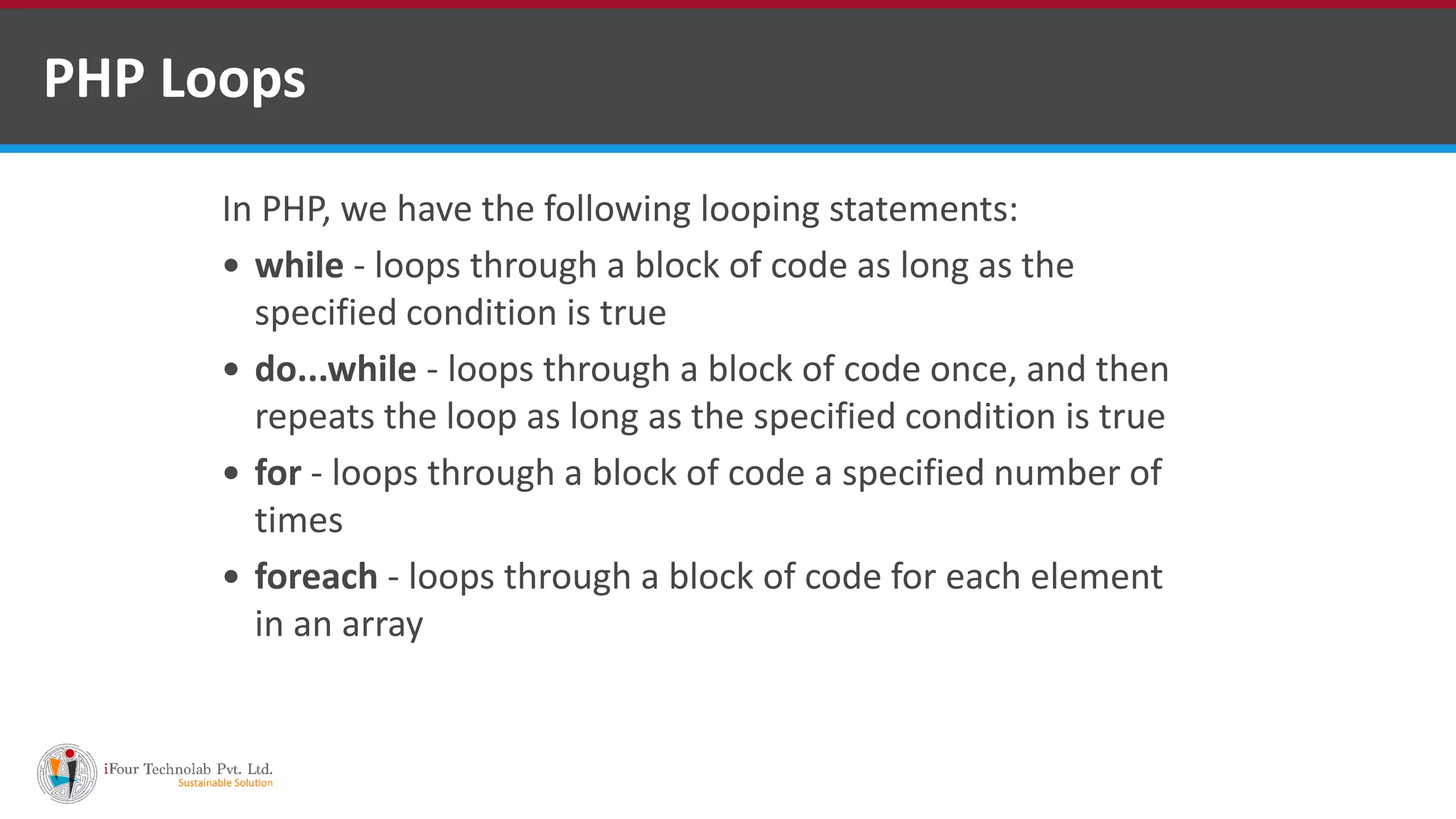 PHP Loops
In PHP, we have the following looping statements:
 while - loops through a block of code as long as the
specified condition is true
 do...while - loops through a block of code once, and then
repeats the loop as long as the specified condition is true
 for - loops through a block of code a specified number of
times
 foreach - loops through a block of code for each element
in an array
 