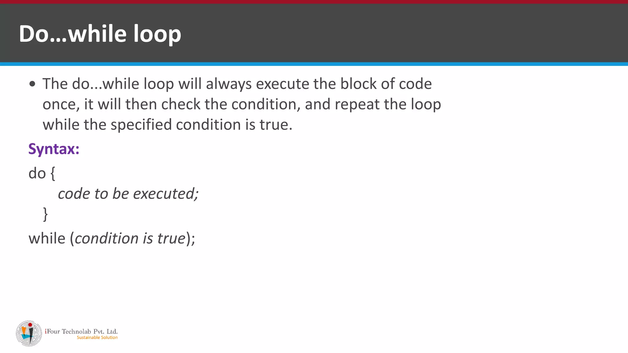 Do…while loop
 The do...while loop will always execute the block of code
once, it will then check the condition, and repeat the loop
while the specified condition is true.
Syntax:
do {
code to be executed;
}
while (condition is true);
 