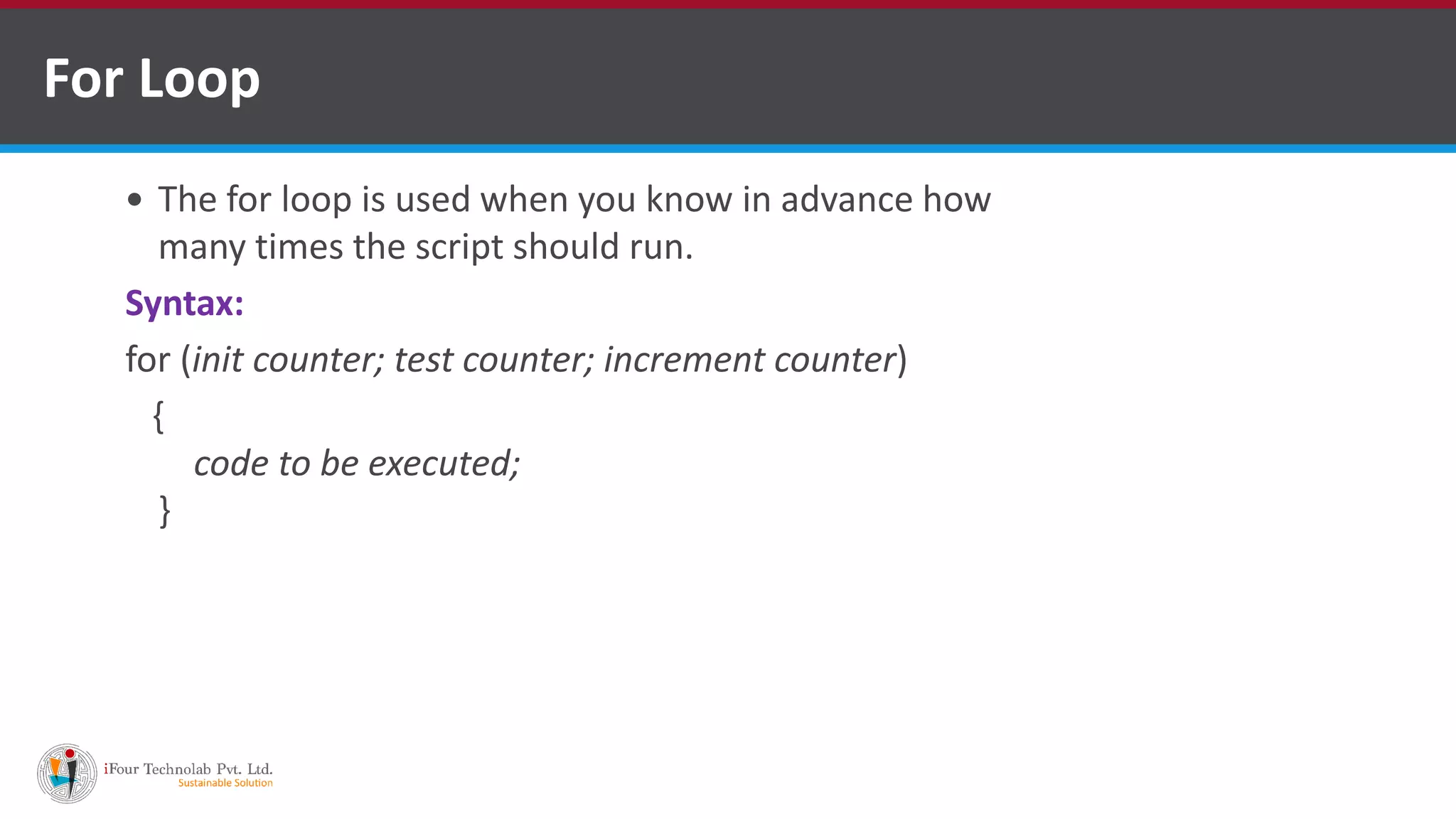 For Loop
 The for loop is used when you know in advance how
many times the script should run.
Syntax:
for (init counter; test counter; increment counter)
{
code to be executed;
}
 