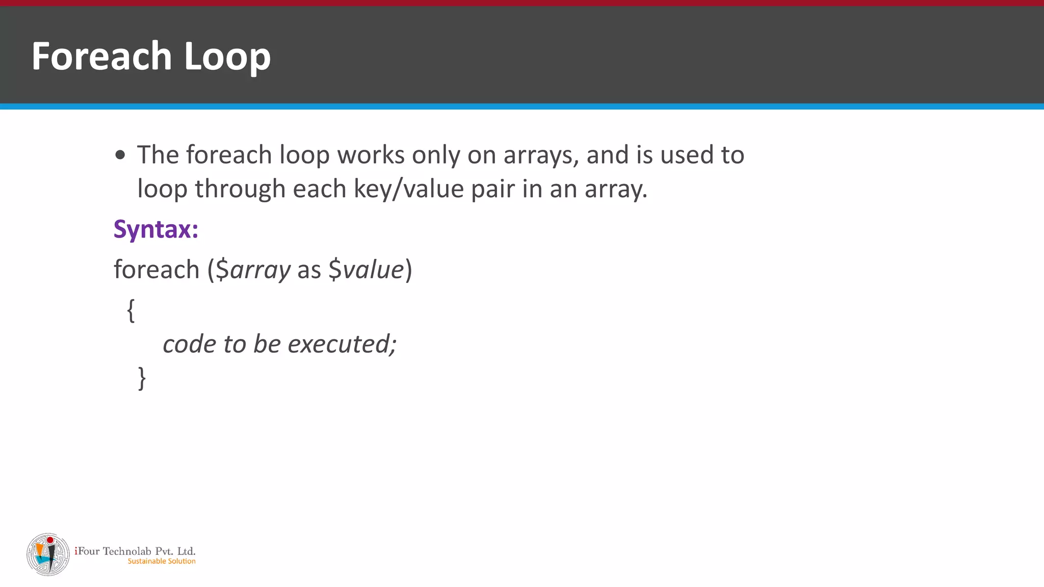 Foreach Loop
 The foreach loop works only on arrays, and is used to
loop through each key/value pair in an array.
Syntax:
foreach ($array as $value)
{
code to be executed;
}
 