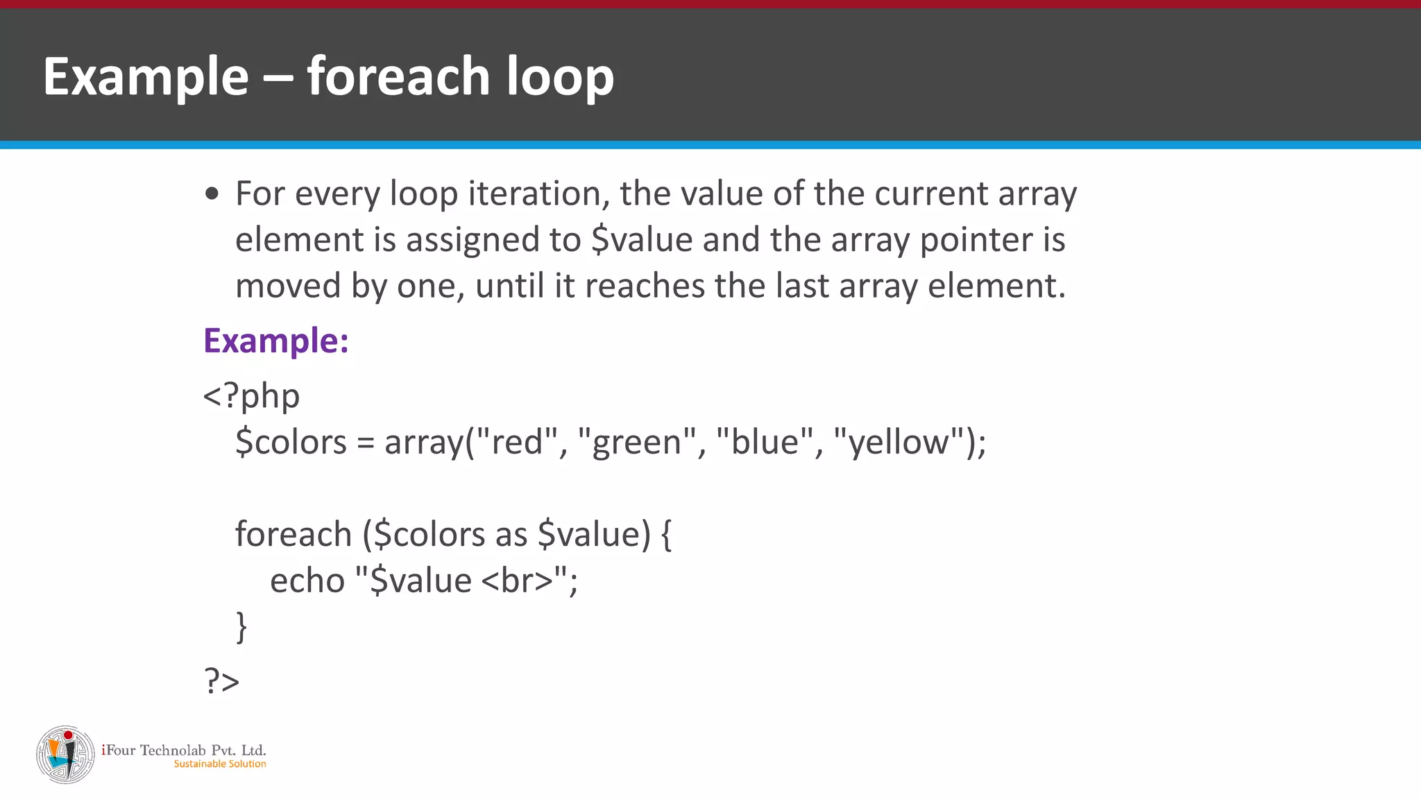 Example – foreach loop
 For every loop iteration, the value of the current array
element is assigned to $value and the array pointer is
moved by one, until it reaches the last array element.
Example:
<?php
$colors = array("red", "green", "blue", "yellow");
foreach ($colors as $value) {
echo "$value <br>";
}
?>
 