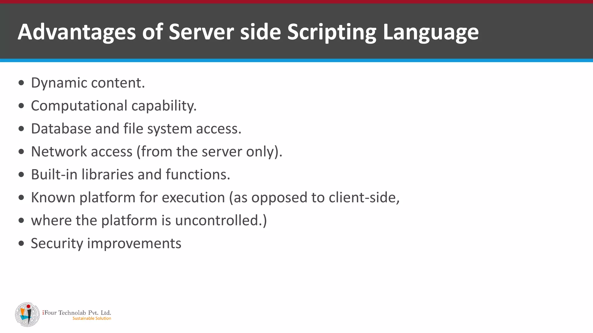 Advantages of Server side Scripting Language
 Dynamic content.
 Computational capability.
 Database and file system access.
 Network access (from the server only).
 Built-in libraries and functions.
 Known platform for execution (as opposed to client-side,
 where the platform is uncontrolled.)
 Security improvements
 