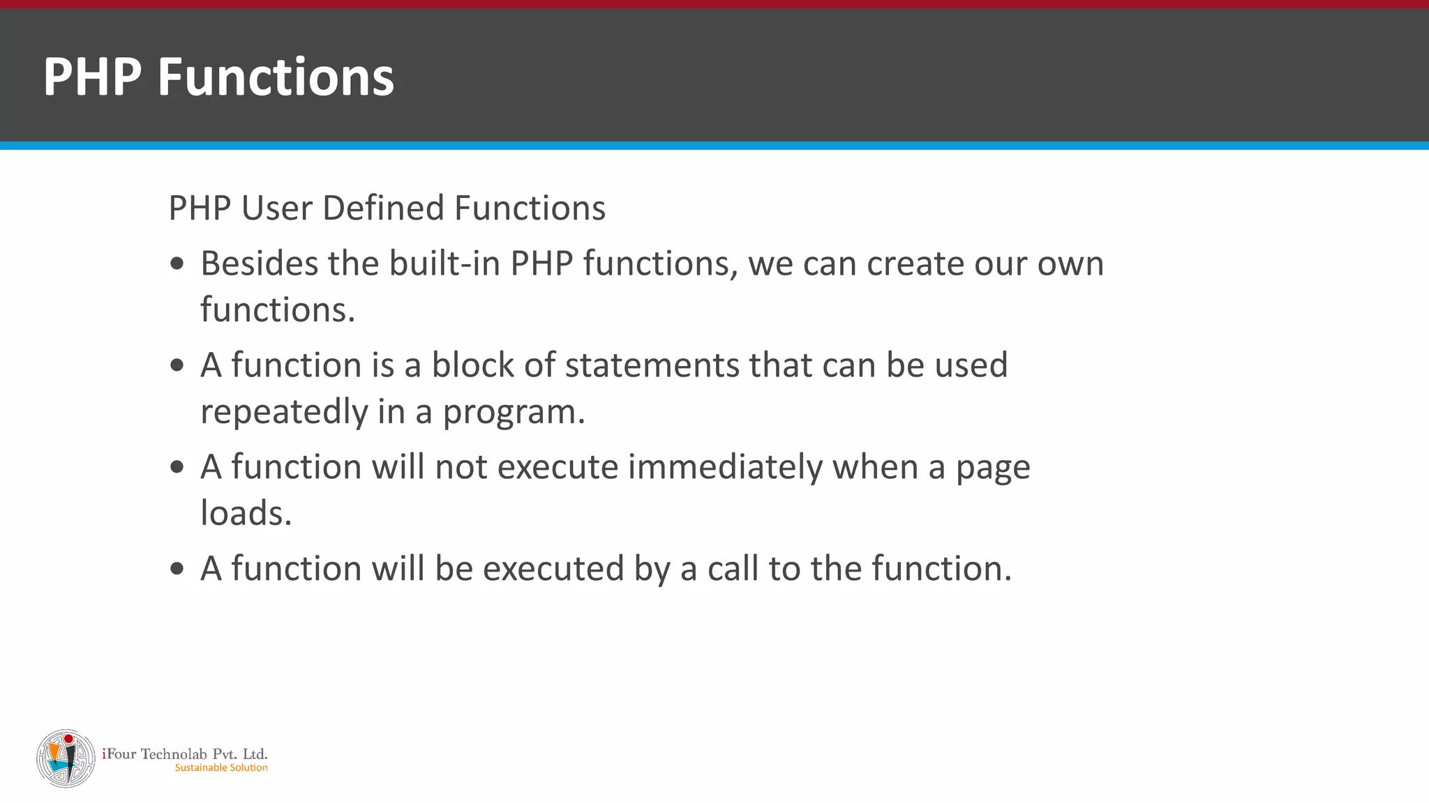 PHP Functions
PHP User Defined Functions
 Besides the built-in PHP functions, we can create our own
functions.
 A function is a block of statements that can be used
repeatedly in a program.
 A function will not execute immediately when a page
loads.
 A function will be executed by a call to the function.
 
