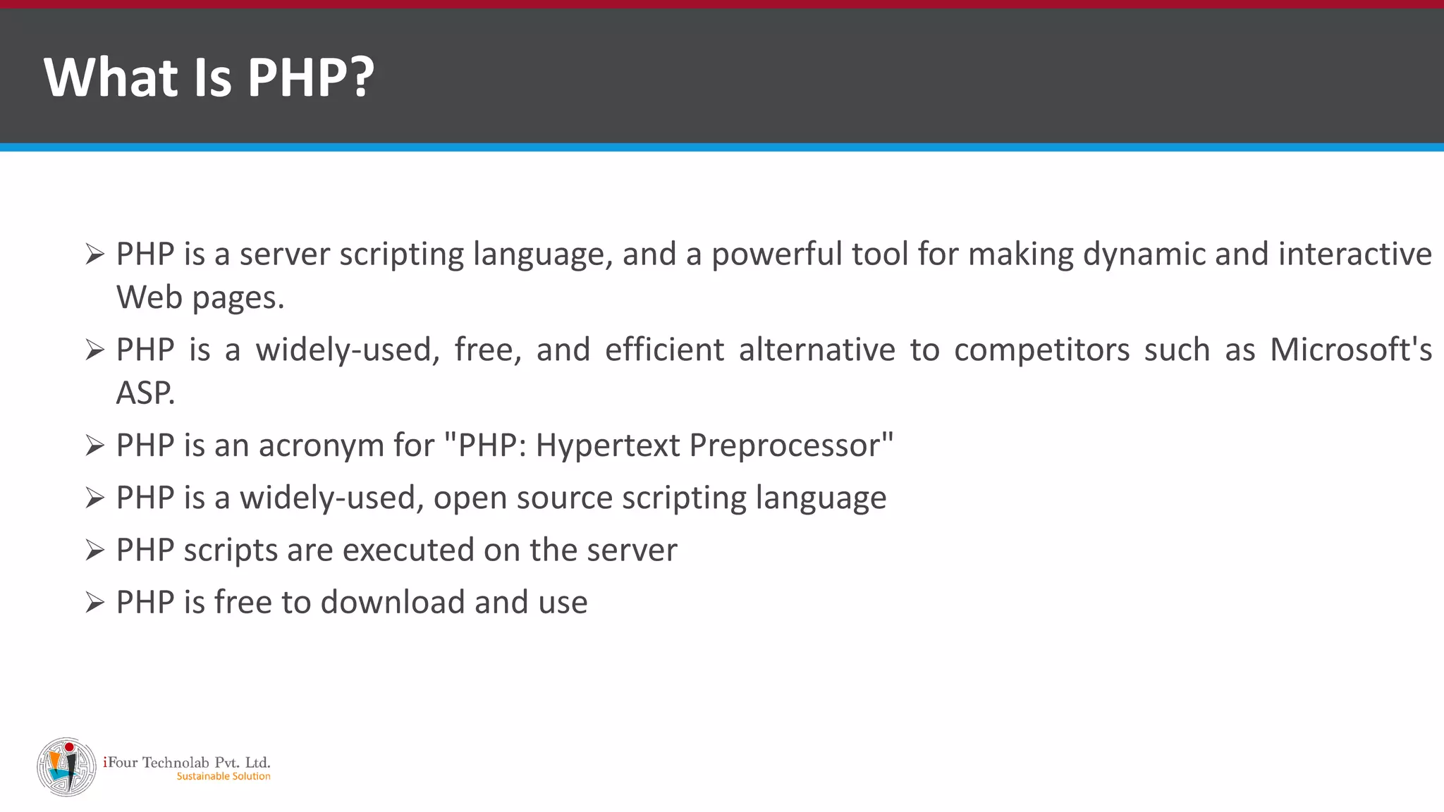 What Is PHP?
 PHP is a server scripting language, and a powerful tool for making dynamic and interactive
Web pages.
 PHP is a widely-used, free, and efficient alternative to competitors such as Microsoft's
ASP.
 PHP is an acronym for "PHP: Hypertext Preprocessor"
 PHP is a widely-used, open source scripting language
 PHP scripts are executed on the server
 PHP is free to download and use
 