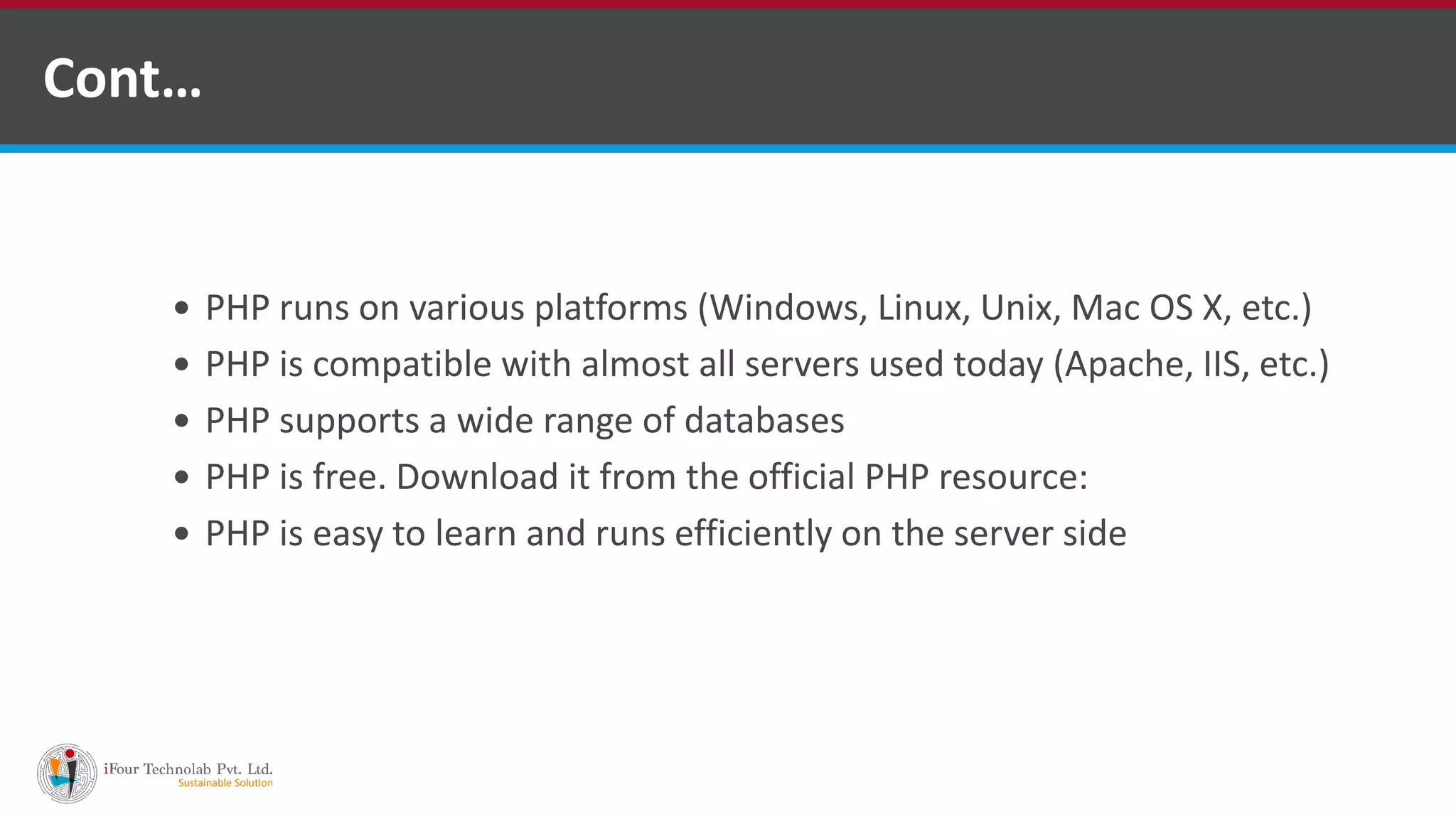 Cont…
 PHP runs on various platforms (Windows, Linux, Unix, Mac OS X, etc.)
 PHP is compatible with almost all servers used today (Apache, IIS, etc.)
 PHP supports a wide range of databases
 PHP is free. Download it from the official PHP resource: www.php.net
 PHP is easy to learn and runs efficiently on the server side
 