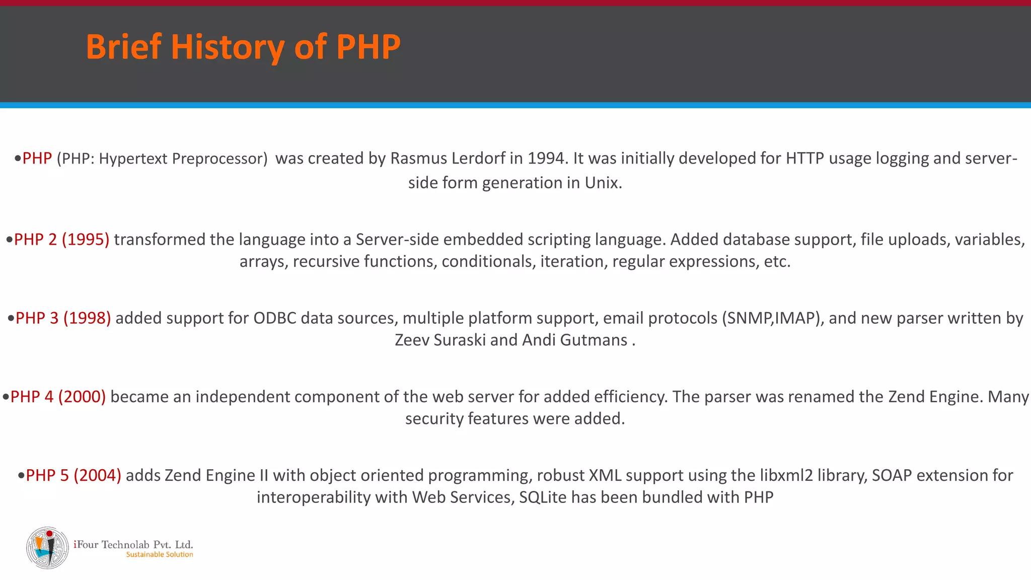 Brief History of PHP
PHP (PHP: Hypertext Preprocessor) was created by Rasmus Lerdorf in 1994. It was initially developed for HTTP usage logging and server-
side form generation in Unix.
PHP 2 (1995) transformed the language into a Server-side embedded scripting language. Added database support, file uploads, variables,
arrays, recursive functions, conditionals, iteration, regular expressions, etc.
PHP 3 (1998) added support for ODBC data sources, multiple platform support, email protocols (SNMP,IMAP), and new parser written by
Zeev Suraski and Andi Gutmans .
PHP 4 (2000) became an independent component of the web server for added efficiency. The parser was renamed the Zend Engine. Many
security features were added.
PHP 5 (2004) adds Zend Engine II with object oriented programming, robust XML support using the libxml2 library, SOAP extension for
interoperability with Web Services, SQLite has been bundled with PHP
 