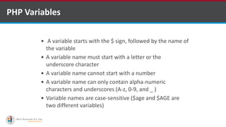 PHP Variables
 A variable starts with the $ sign, followed by the name of
the variable
 A variable name must start with a letter or the
underscore character
 A variable name cannot start with a number
 A variable name can only contain alpha-numeric
characters and underscores (A-z, 0-9, and _ )
 Variable names are case-sensitive ($age and $AGE are
two different variables)
 
