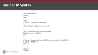 Basic PHP Syntax
<!DOCTYPE html>
<html>
<body>
<?php
// This is a single-line comment
# This is also a single-line comment
/*
This is a multiple-lines comment block
that spans over multiple
lines
*/
// You can also use comments to leave out parts of a code line
$x = 5 /* + 15 */ + 5;
echo $x;
?>
</body>
</html>
 