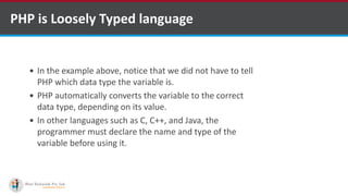PHP is Loosely Typed language
 In the example above, notice that we did not have to tell
PHP which data type the variable is.
 PHP automatically converts the variable to the correct
data type, depending on its value.
 In other languages such as C, C++, and Java, the
programmer must declare the name and type of the
variable before using it.
 