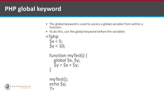 PHP global keyword
 The global keyword is used to access a global variable from within a
function.
 To do this, use the global keyword before the variables
<?php
$x = 5;
$y = 10;
function myTest() {
global $x, $y;
$y = $x + $y;
}
myTest();
echo $y;
?>
 