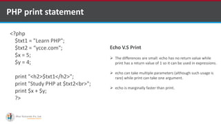 PHP print statement
<?php
$txt1 = "Learn PHP";
$txt2 = “ycce.com";
$x = 5;
$y = 4;
print "<h2>$txt1</h2>";
print "Study PHP at $txt2<br>";
print $x + $y;
?>
Echo V.S Print
 The differences are small: echo has no return value while
print has a return value of 1 so it can be used in expressions.
 echo can take multiple parameters (although such usage is
rare) while print can take one argument.
 echo is marginally faster than print.
 