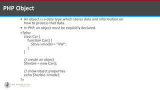 PHP Object
 An object is a data type which stores data and information on
how to process that data.
 In PHP, an object must be explicitly declared.
<?php
class Car {
function Car() {
$this->model = "VW";
}
}
// create an object
$herbie = new Car();
// show object properties
echo $herbie->model;
?>
 