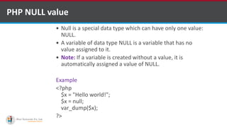 PHP NULL value
 Null is a special data type which can have only one value:
NULL.
 A variable of data type NULL is a variable that has no
value assigned to it.
 Note: If a variable is created without a value, it is
automatically assigned a value of NULL.
Example
<?php
$x = "Hello world!";
$x = null;
var_dump($x);
?>
 