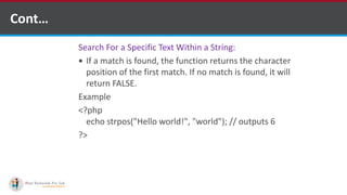 Cont…
Search For a Specific Text Within a String:
 If a match is found, the function returns the character
position of the first match. If no match is found, it will
return FALSE.
Example
<?php
echo strpos("Hello world!", "world"); // outputs 6
?>
 