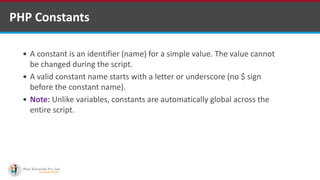 PHP Constants
 A constant is an identifier (name) for a simple value. The value cannot
be changed during the script.
 A valid constant name starts with a letter or underscore (no $ sign
before the constant name).
 Note: Unlike variables, constants are automatically global across the
entire script.
 