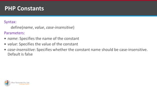 PHP Constants
Syntax:
define(name, value, case-insensitive)
Parameters:
 name: Specifies the name of the constant
 value: Specifies the value of the constant
 case-insensitive: Specifies whether the constant name should be case-insensitive.
Default is false
 