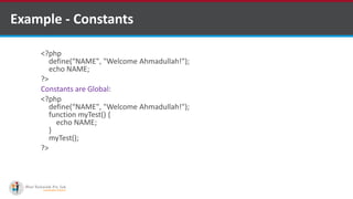 Example - Constants
<?php
define(“NAME", "Welcome Ahmadullah!");
echo NAME;
?>
Constants are Global:
<?php
define(“NAME", "Welcome Ahmadullah!");
function myTest() {
echo NAME;
}
myTest();
?>
 