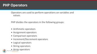 PHP Operators
Operators are used to perform operations on variables and
values.
PHP divides the operators in the following groups:
 Arithmetic operators
 Assignment operators
 Comparison operators
 Increment/Decrement operators
 Logical operators
 String operators
 Array operators
 