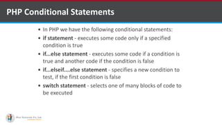 PHP Conditional Statements
 In PHP we have the following conditional statements:
 if statement - executes some code only if a specified
condition is true
 if...else statement - executes some code if a condition is
true and another code if the condition is false
 if...elseif....else statement - specifies a new condition to
test, if the first condition is false
 switch statement - selects one of many blocks of code to
be executed
 