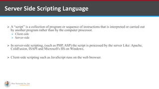 Server Side Scripting Language
 A “script” is a collection of program or sequence of instructions that is interpreted or carried out
by another program rather than by the computer processor.
 Client-side
 Server-side
 In server-side scripting, (such as PHP, ASP) the script is processed by the server Like: Apache,
ColdFusion, ISAPI and Microsoft's IIS on Windows.
 Client-side scripting such as JavaScript runs on the web browser.
 
