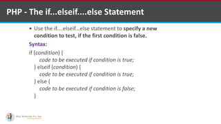 PHP - The if...elseif....else Statement
 Use the if....elseif...else statement to specify a new
condition to test, if the first condition is false.
Syntax:
if (condition) {
code to be executed if condition is true;
} elseif (condition) {
code to be executed if condition is true;
} else {
code to be executed if condition is false;
}
 