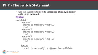 PHP - The switch Statement
 Use the switch statement to select one of many blocks of
code to be executed.
Syntax:
switch (n) {
case label1:
code to be executed if n=label1;
break;
case label2:
code to be executed if n=label2;
break;
case label3:
code to be executed if n=label3;
break;
...
default:
code to be executed if n is different from all labels;
}
 