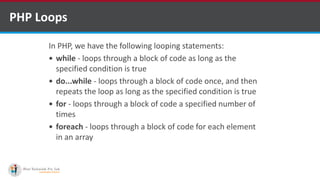 PHP Loops
In PHP, we have the following looping statements:
 while - loops through a block of code as long as the
specified condition is true
 do...while - loops through a block of code once, and then
repeats the loop as long as the specified condition is true
 for - loops through a block of code a specified number of
times
 foreach - loops through a block of code for each element
in an array
 