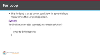 For Loop
 The for loop is used when you know in advance how
many times the script should run.
Syntax:
for (init counter; test counter; increment counter)
{
code to be executed;
}
 