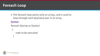 Foreach Loop
 The foreach loop works only on arrays, and is used to
loop through each key/value pair in an array.
Syntax:
foreach ($array as $value)
{
code to be executed;
}
 