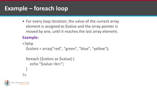 Example – foreach loop
 For every loop iteration, the value of the current array
element is assigned to $value and the array pointer is
moved by one, until it reaches the last array element.
Example:
<?php
$colors = array("red", "green", "blue", "yellow");
foreach ($colors as $value) {
echo "$value <br>";
}
?>
 