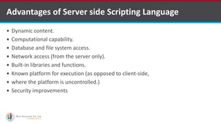 Advantages of Server side Scripting Language
 Dynamic content.
 Computational capability.
 Database and file system access.
 Network access (from the server only).
 Built-in libraries and functions.
 Known platform for execution (as opposed to client-side,
 where the platform is uncontrolled.)
 Security improvements
 