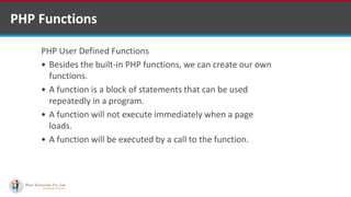 PHP Functions
PHP User Defined Functions
 Besides the built-in PHP functions, we can create our own
functions.
 A function is a block of statements that can be used
repeatedly in a program.
 A function will not execute immediately when a page
loads.
 A function will be executed by a call to the function.
 