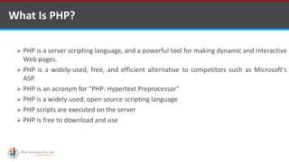What Is PHP?
 PHP is a server scripting language, and a powerful tool for making dynamic and interactive
Web pages.
 PHP is a widely-used, free, and efficient alternative to competitors such as Microsoft's
ASP.
 PHP is an acronym for "PHP: Hypertext Preprocessor"
 PHP is a widely-used, open source scripting language
 PHP scripts are executed on the server
 PHP is free to download and use
 