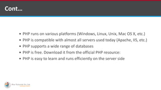 Cont…
 PHP runs on various platforms (Windows, Linux, Unix, Mac OS X, etc.)
 PHP is compatible with almost all servers used today (Apache, IIS, etc.)
 PHP supports a wide range of databases
 PHP is free. Download it from the official PHP resource: www.php.net
 PHP is easy to learn and runs efficiently on the server side
 