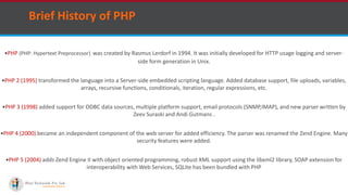 Brief History of PHP
PHP (PHP: Hypertext Preprocessor) was created by Rasmus Lerdorf in 1994. It was initially developed for HTTP usage logging and server-
side form generation in Unix.
PHP 2 (1995) transformed the language into a Server-side embedded scripting language. Added database support, file uploads, variables,
arrays, recursive functions, conditionals, iteration, regular expressions, etc.
PHP 3 (1998) added support for ODBC data sources, multiple platform support, email protocols (SNMP,IMAP), and new parser written by
Zeev Suraski and Andi Gutmans .
PHP 4 (2000) became an independent component of the web server for added efficiency. The parser was renamed the Zend Engine. Many
security features were added.
PHP 5 (2004) adds Zend Engine II with object oriented programming, robust XML support using the libxml2 library, SOAP extension for
interoperability with Web Services, SQLite has been bundled with PHP
 