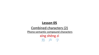 Lesson 05
Combined characters (2)
Phono-semantic compound characters
xíng shēng zì
形 声 字
 