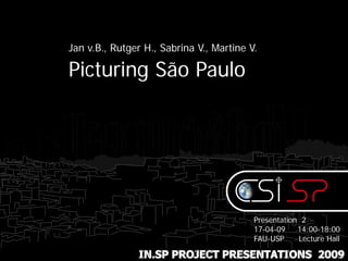 Jan v.B., Rutger H., Sabrina V., Martine V.

Picturing São Paulo




                                          Presentation 2
                                          17-04-09    14:00-18:00
                                          FAU-USP     Lecture Hall

               IN.SP PROJECT PRESENTATIONS 2009
 