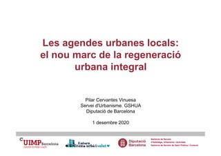 Les agendes urbanes locals:
el nou marc de la regeneració
urbana integral
Pilar Cervantes Vinuesa
Servei d'Urbanisme. GSHUA
Diputació de Barcelona
1 desembre 2020
Gerència de Serveis
d’Habitatge, Urbanisme i Activitats
Gerència de Serveis de Salut Pública i Consum
 