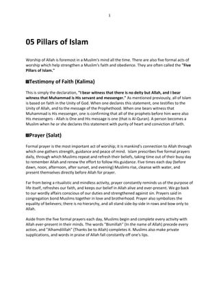 1




05 Pillars of Islam
Worship of Allah is foremost in a Muslim's mind all the time. There are also five formal acts of
worship which help strengthen a Muslim's faith and obedience. They are often called the "Five
Pillars of Islam."

  Testimony of Faith (Kalima)
This is simply the declaration, "I bear witness that there is no deity but Allah, and I bear
witness that Muhammad is His servant and messenger." As mentioned previously, all of Islam
is based on faith in the Unity of God. When one declares this statement, one testifies to the
Unity of Allah, and to the message of the Prophethood. When one bears witness that
Muhammad is His messenger, one is confirming that all of the prophets before him were also
His messengers - Allah is One and His message is one (that is Al-Quran). A person becomes a
Muslim when he or she declares this statement with purity of heart and conviction of faith.

  Prayer (Salat)
Formal prayer is the most important act of worship; it is mankind's connection to Allah through
which one gathers strength, guidance and peace of mind. Islam prescribes five formal prayers
daily, through which Muslims repeat and refresh their beliefs, taking time out of their busy day
to remember Allah and renew the effort to follow His guidance. Five times each day (before
dawn, noon, afternoon, after sunset, and evening) Muslims rise, cleanse with water, and
present themselves directly before Allah for prayer.

Far from being a ritualistic and mindless activity, prayer constantly reminds us of the purpose of
life itself, refreshes our faith, and keeps our belief in Allah alive and ever-present. We go back
to our wordly affairs conscious of our duties and strengthened against sin. Prayers said in
congregation bond Muslims together in love and brotherhood. Prayer also symbolizes the
equality of believers; there is no hierarchy, and all stand side-by-side in rows and bow only to
Allah.

Aside from the five formal prayers each day, Muslims begin and complete every activity with
Allah ever-present in their minds. The words "Bismillah" (In the name of Allah) precede every
action, and "Alhamdilillah" (Thanks be to Allah) completes it. Muslims also make private
supplications, and words in praise of Allah fall constantly off one's lips.
 