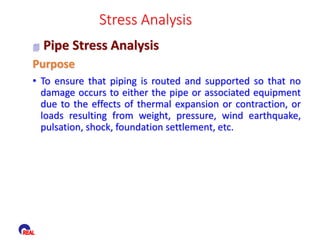  Pipe Stress Analysis
Stress Analysis
Purpose
• To ensure that piping is routed and supported so that no
damage occurs to either the pipe or associated equipment
due to the effects of thermal expansion or contraction, or
loads resulting from weight, pressure, wind earthquake,
pulsation, shock, foundation settlement, etc.
 