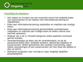 Hoofdactiviteiten
• Het maken en invullen van een overzicht vanuit het wettelijk kader
van instrumenten en de relaties met informatievoorziening en
regelbeheer;
• Eisen aan informatievoorziening vaststellen en matchen aan huidige
eisen;
• Eisen aan informatievoorziening gemeentelijke verordeningen
vaststellen en matchen aan huidige eisen en welke criteria voor
wel/niet opnemen;
• Analyse van 2 en 3, inclusief aangeven welke aspecten eventueel
gemist worden;
• Veranderstrategie op basis van de verandertypen; en op de
aansluitvarianten (bijv. landelijk systeem, decentraal koppelen of
tussenvariant. Willen gemeenten een centrale voorziening, eigen
lokale voorzieningen of een tussenvariant (en hoe moet die laatste er
dan uit zien?).
• Definiëren projecten voor vervolg en waar mogelijk opstellen
projectkaarten;
 