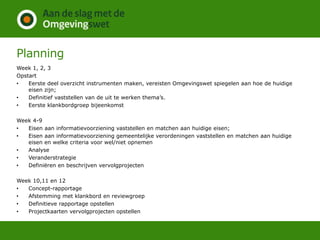 Planning
Week 1, 2, 3
Opstart
• Eerste deel overzicht instrumenten maken, vereisten Omgevingswet spiegelen aan hoe de huidige
eisen zijn;
• Definitief vaststellen van de uit te werken thema’s.
• Eerste klankbordgroep bijeenkomst
Week 4-9
• Eisen aan informatievoorziening vaststellen en matchen aan huidige eisen;
• Eisen aan informatievoorziening gemeentelijke verordeningen vaststellen en matchen aan huidige
eisen en welke criteria voor wel/niet opnemen
• Analyse
• Veranderstrategie
• Definiëren en beschrijven vervolgprojecten
Week 10,11 en 12
• Concept-rapportage
• Afstemming met klankbord en reviewgroep
• Definitieve rapportage opstellen
• Projectkaarten vervolgprojecten opstellen
 