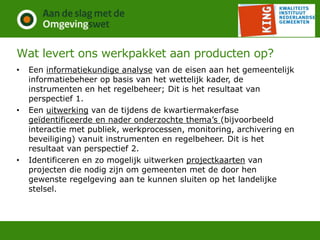 Wat levert ons werkpakket aan producten op?
• Een informatiekundige analyse van de eisen aan het gemeentelijk
informatiebeheer op basis van het wettelijk kader, de
instrumenten en het regelbeheer; Dit is het resultaat van
perspectief 1.
• Een uitwerking van de tijdens de kwartiermakerfase
geïdentificeerde en nader onderzochte thema’s (bijvoorbeeld
interactie met publiek, werkprocessen, monitoring, archivering en
beveiliging) vanuit instrumenten en regelbeheer. Dit is het
resultaat van perspectief 2.
• Identificeren en zo mogelijk uitwerken projectkaarten van
projecten die nodig zijn om gemeenten met de door hen
gewenste regelgeving aan te kunnen sluiten op het landelijke
stelsel.
 