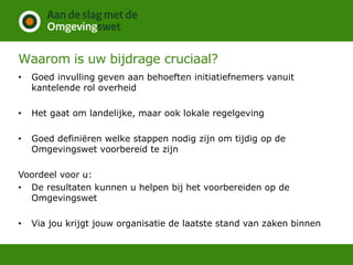 Waarom is uw bijdrage cruciaal?
• Goed invulling geven aan behoeften initiatiefnemers vanuit
kantelende rol overheid
• Het gaat om landelijke, maar ook lokale regelgeving
• Goed definiëren welke stappen nodig zijn om tijdig op de
Omgevingswet voorbereid te zijn
Voordeel voor u:
• De resultaten kunnen u helpen bij het voorbereiden op de
Omgevingswet
• Via jou krijgt jouw organisatie de laatste stand van zaken binnen
 
