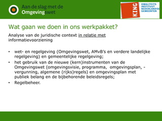 Wat gaan we doen in ons werkpakket?
Analyse van de juridische context in relatie met
informatievoorziening
• wet- en regelgeving (Omgevingswet, AMvB’s en verdere landelijke
regelgeving) en gemeentelijke regelgeving;
• het gebruik van de nieuwe (kern)instrumenten van de
Omgevingswet (omgevingsvisie, programma, omgevingsplan, -
vergunning, algemene (rijks)regels) en omgevingsplan met
publiek belang en de bijbehorende beleidsregels;
• Regelbeheer.
 