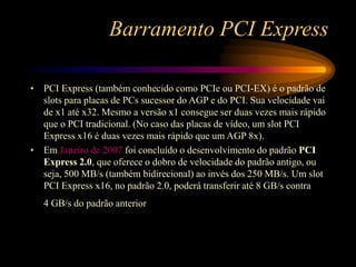 Barramento PCI Express
• PCI Express (também conhecido como PCIe ou PCI-EX) é o padrão de
slots para placas de PCs sucessor do AGP e do PCI. Sua velocidade vai
de x1 até x32. Mesmo a versão x1 consegue ser duas vezes mais rápido
que o PCI tradicional. (No caso das placas de vídeo, um slot PCI
Express x16 é duas vezes mais rápido que um AGP 8x).
• Em Janeiro de 2007 foi concluído o desenvolvimento do padrão PCI
Express 2.0, que oferece o dobro de velocidade do padrão antigo, ou
seja, 500 MB/s (também bidirecional) ao invés dos 250 MB/s. Um slot
PCI Express x16, no padrão 2.0, poderá transferir até 8 GB/s contra
4 GB/s do padrão anterior
 