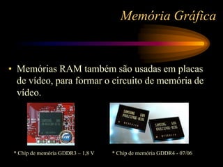 Memória Gráfica
• Memórias RAM também são usadas em placas
de vídeo, para formar o circuito de memória de
vídeo.
* Chip de memória GDDR3 – 1,8 V * Chip de memória GDDR4 - 07/06
 
