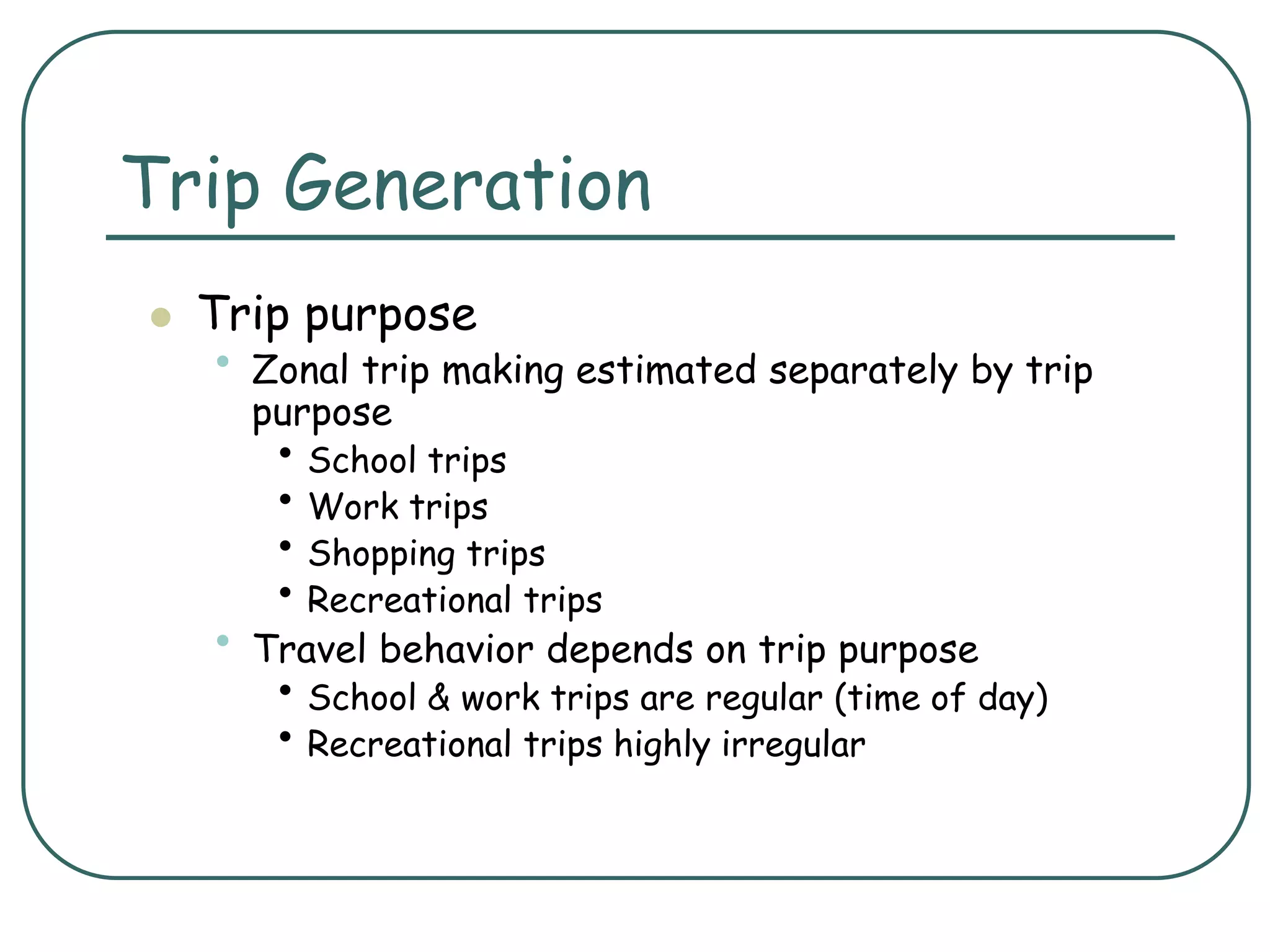 Trip Generation
 Trip purpose
• Zonal trip making estimated separately by trip
purpose
• School trips
• Work trips
• Shopping trips
• Recreational trips
• Travel behavior depends on trip purpose
• School & work trips are regular (time of day)
• Recreational trips highly irregular
 