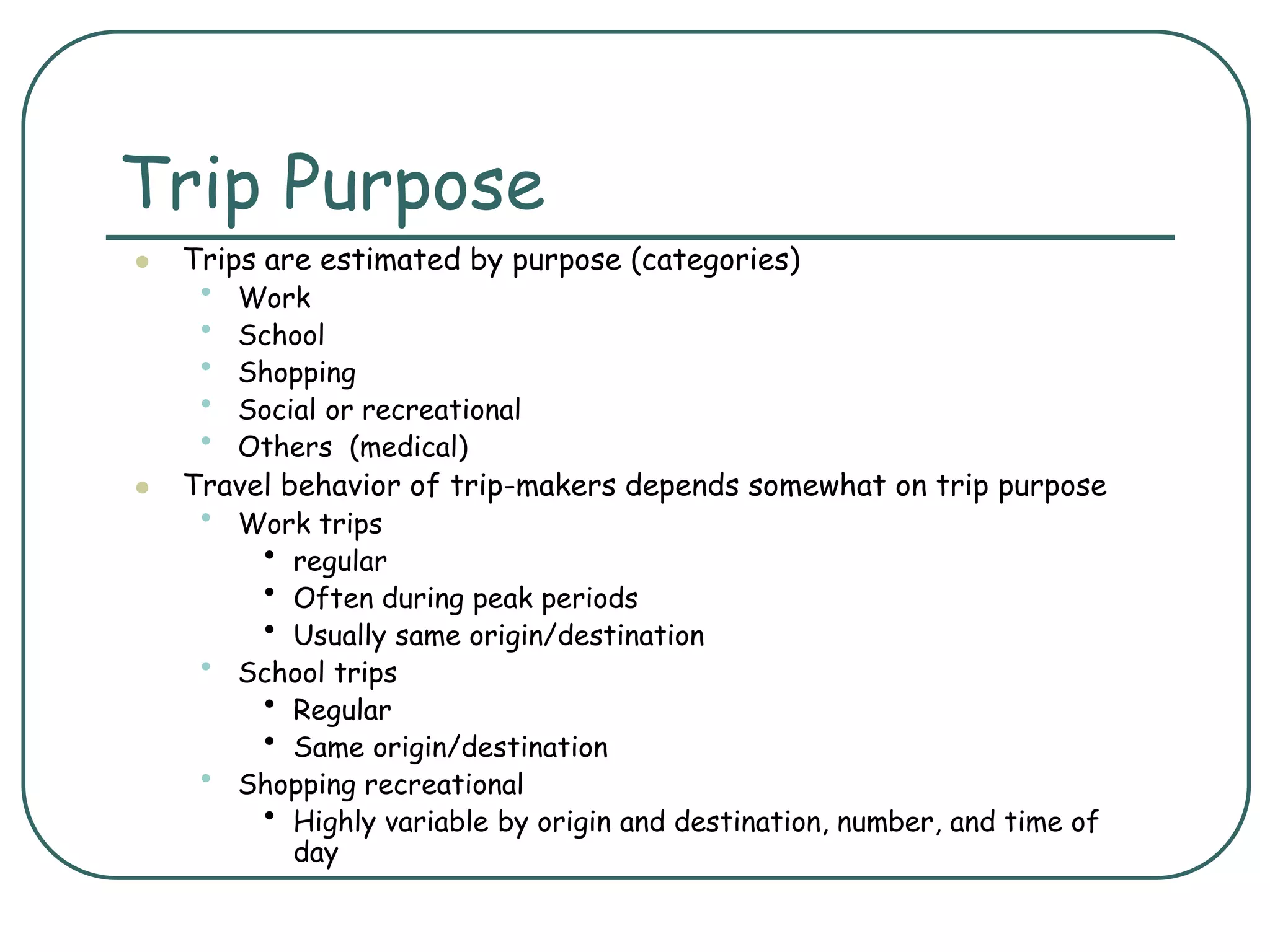 Trip Purpose
 Trips are estimated by purpose (categories)
• Work
• School
• Shopping
• Social or recreational
• Others (medical)
 Travel behavior of trip-makers depends somewhat on trip purpose
• Work trips
• regular
• Often during peak periods
• Usually same origin/destination
• School trips
• Regular
• Same origin/destination
• Shopping recreational
• Highly variable by origin and destination, number, and time of
day
 