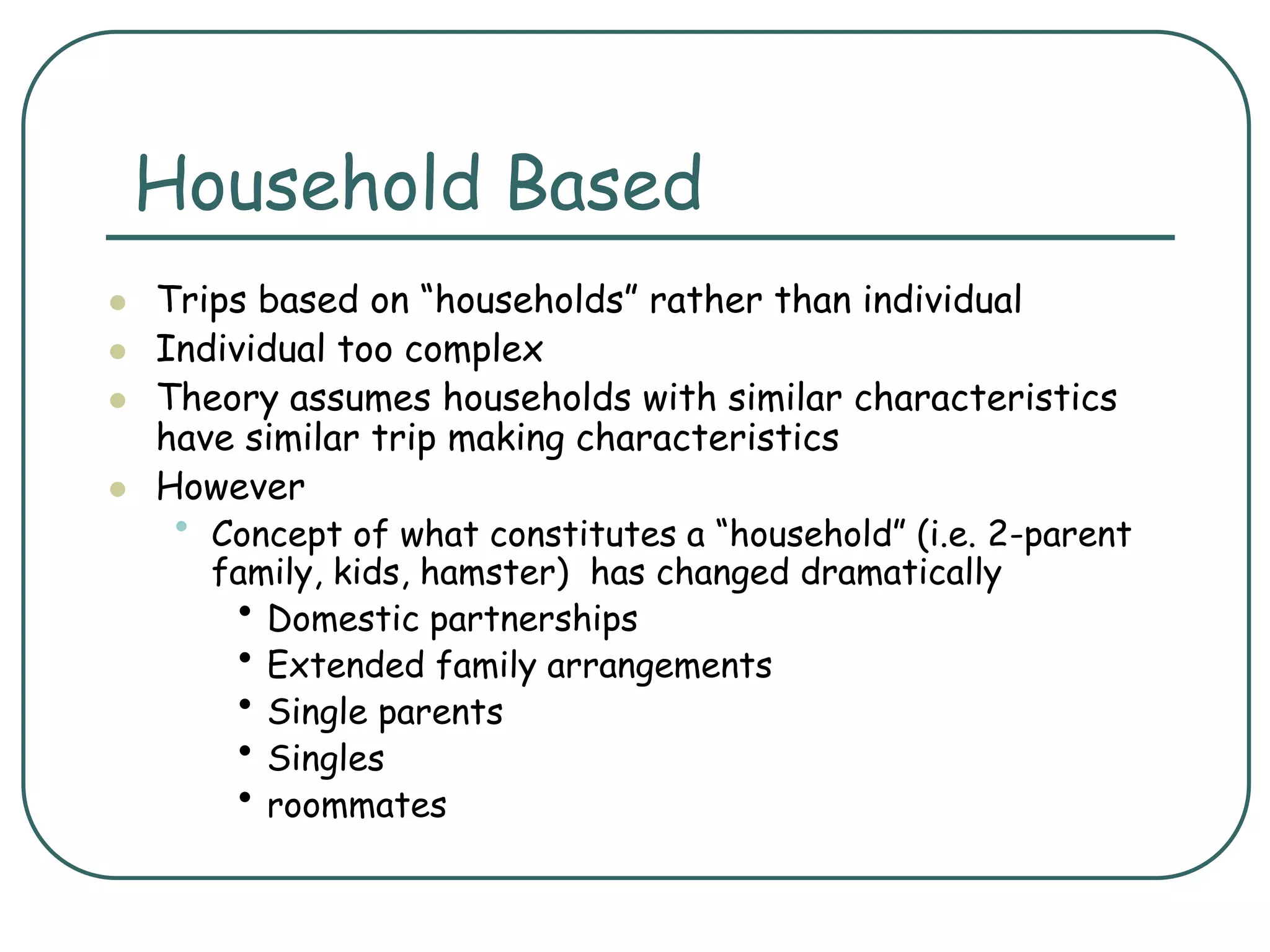 Household Based
 Trips based on “households” rather than individual
 Individual too complex
 Theory assumes households with similar characteristics
have similar trip making characteristics
 However
• Concept of what constitutes a “household” (i.e. 2-parent
family, kids, hamster) has changed dramatically
• Domestic partnerships
• Extended family arrangements
• Single parents
• Singles
• roommates
 
